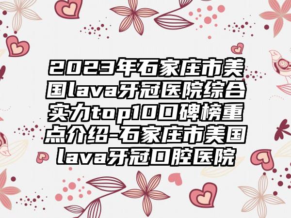 2023年石家庄市美国lava牙冠医院综合实力top10口碑榜重点介绍-石家庄市美国lava牙冠口腔医院