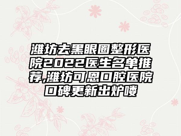 潍坊去黑眼圈整形医院2022医生名单推荐,潍坊可恩口腔医院口碑更新出炉喽