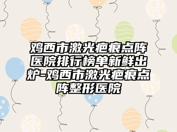 鸡西市激光疤痕点阵医院排行榜单新鲜出炉-鸡西市激光疤痕点阵整形医院