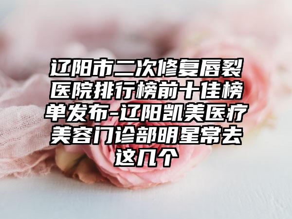 辽阳市二次修复唇裂医院排行榜前十佳榜单发布-辽阳凯美医疗美容门诊部明星常去这几个