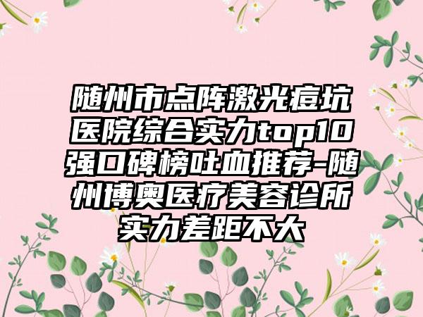 随州市点阵激光痘坑医院综合实力top10强口碑榜吐血推荐-随州博奥医疗美容诊所实力差距不大