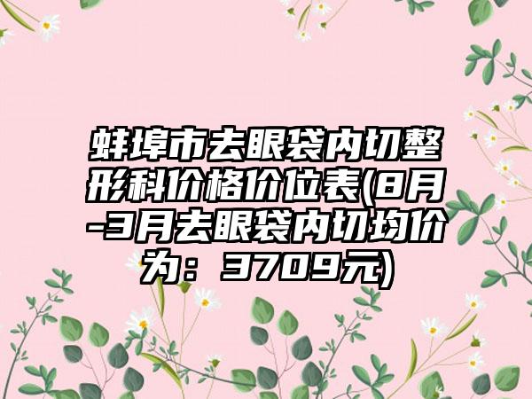 蚌埠市去眼袋内切整形科价格价位表(8月-3月去眼袋内切均价为：3709元)