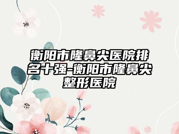 衡阳市隆鼻尖医院排名十强-衡阳市隆鼻尖整形医院