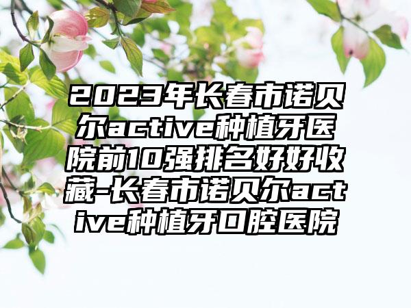 2023年长春市诺贝尔active种植牙医院前10强排名好好收藏-长春市诺贝尔active种植牙口腔医院