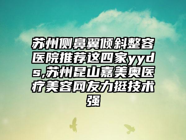 苏州侧鼻翼倾斜整容医院推荐这四家yyds,苏州昆山嘉美奥医疗美容网友力挺技术强