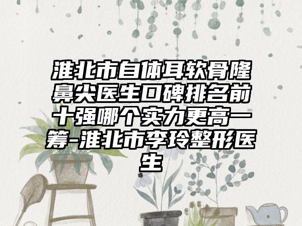 淮北市自体耳软骨隆鼻尖医生口碑排名前十强哪个实力更高一筹-淮北市李玲整形医生