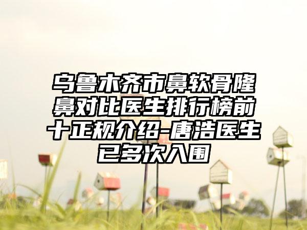 乌鲁木齐市鼻软骨隆鼻对比医生排行榜前十正规介绍-唐浩医生已多次入围