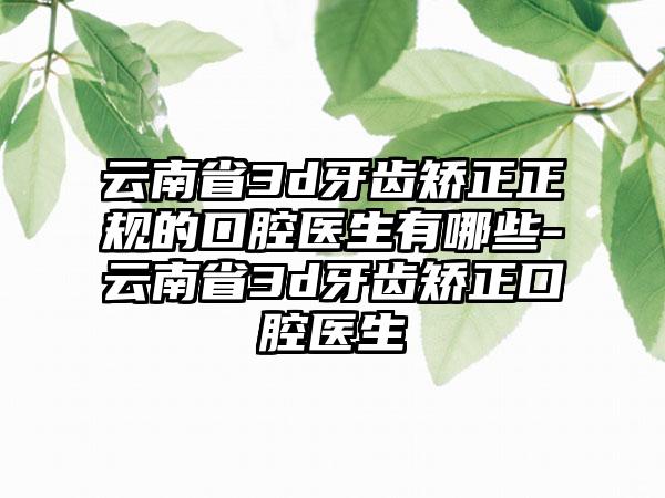 云南省3d牙齿矫正正规的口腔医生有哪些-云南省3d牙齿矫正口腔医生