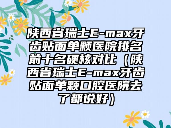 陕西省瑞士E-max牙齿贴面单颗医院排名前十名硬核对比（陕西省瑞士E-max牙齿贴面单颗口腔医院去了都说好）