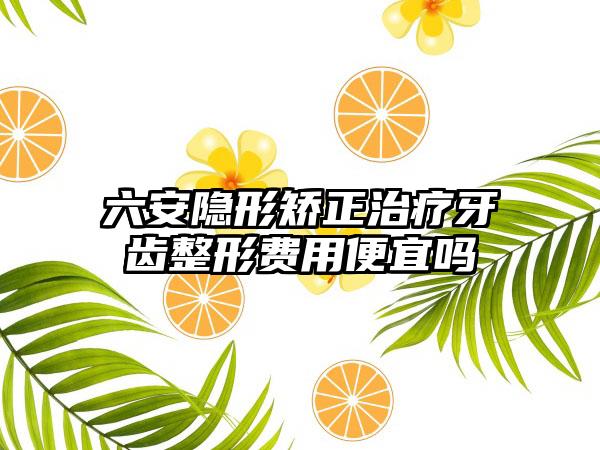 六安隐形矫正治疗牙齿整形费用便宜吗