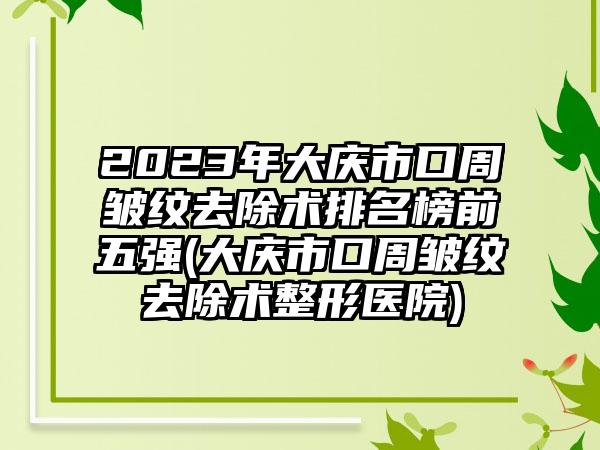 2023年大庆市口周皱纹去除术排名榜前五强(大庆市口周皱纹去除术整形医院)