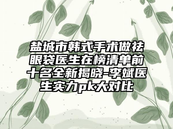 盐城市韩式手术做祛眼袋医生在榜清单前十名全新揭晓-李斌医生实力pk大对比