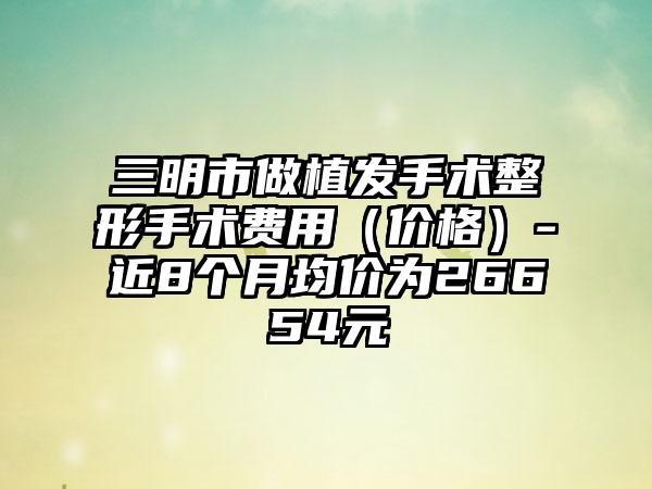 三明市做植发手术整形手术费用（价格）-近8个月均价为26654元