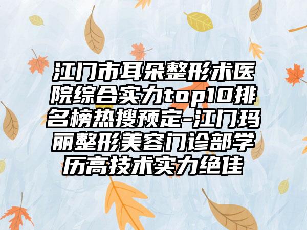 江门市耳朵整形术医院综合实力top10排名榜热搜预定-江门玛丽整形美容门诊部学历高技术实力突出