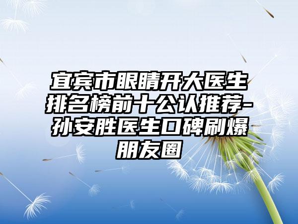 宜宾市眼睛开大医生排名榜前十公认推荐-孙安胜医生口碑刷爆朋友圈