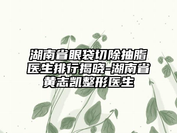 湖南省眼袋切除抽脂医生排行揭晓-湖南省黄志凯整形医生