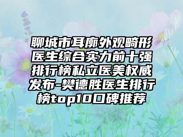 聊城市耳廓外观畸形医生综合实力前十强排行榜私立医美权威发布-樊德胜医生排行榜top10口碑推荐