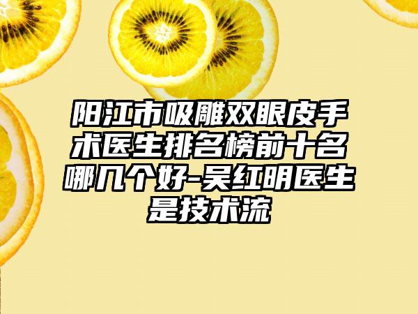 阳江市吸雕双眼皮手术医生排名榜前十名哪几个好-吴红明医生是技术流