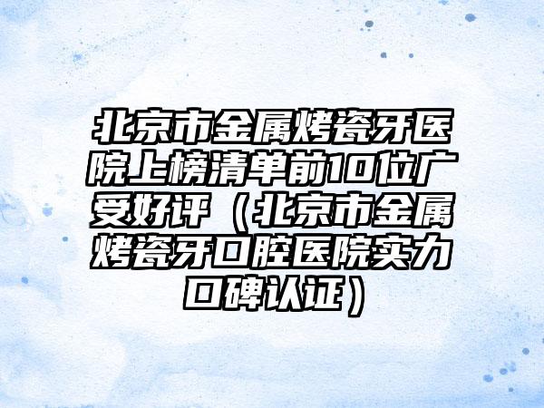 北京市金属烤瓷牙医院上榜清单前10位广受好评（北京市金属烤瓷牙口腔医院实力口碑认证）