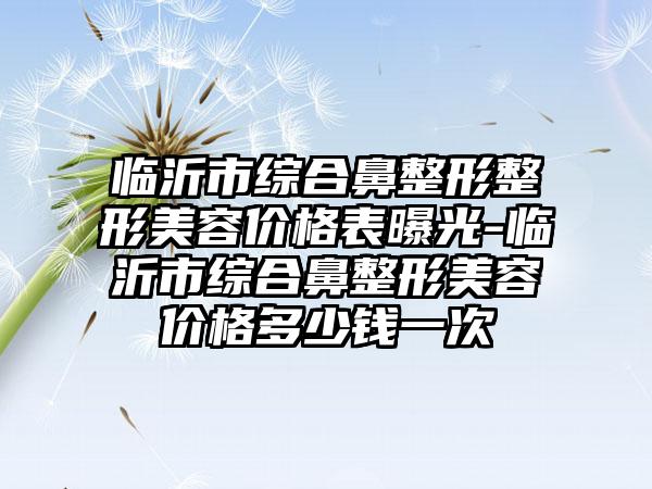 临沂市综合鼻整形整形美容价格表曝光-临沂市综合鼻整形美容价格多少钱一次