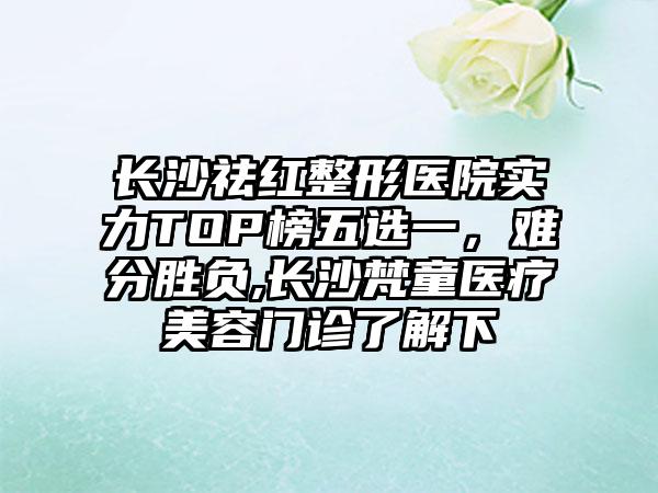 长沙祛红整形医院实力TOP榜五选一，难分胜负,长沙梵童医疗美容门诊了解下