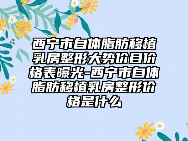 西宁市自体脂肪移植乳房整形大势价目价格表曝光-西宁市自体脂肪移植乳房整形价格是什么