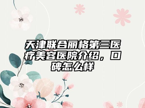 天津联合丽格第三医疗美容医院介绍，口碑怎么样