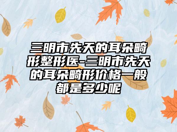 三明市先天的耳朵畸形整形医-三明市先天的耳朵畸形价格一般都是多少呢