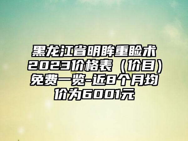 黑龙江省明眸重睑术2023价格表（价目）免费一览-近8个月均价为6001元