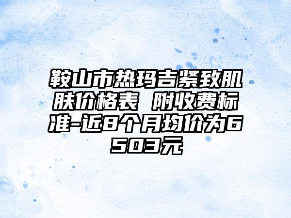 鞍山市热玛吉紧致肌肤价格表 附收费标准-近8个月均价为6503元