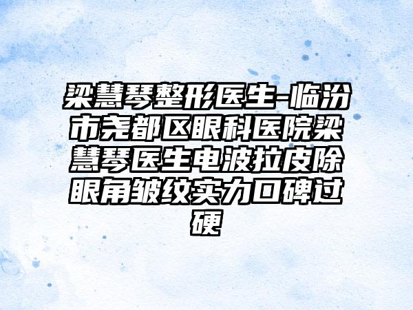 梁慧琴整形医生-临汾市尧都区眼科医院梁慧琴医生电波拉皮除眼角皱纹实力口碑过硬