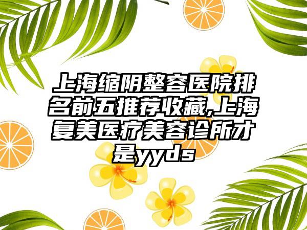 上海缩阴整容医院排名前五推荐收藏,上海复美医疗美容诊所才是yyds