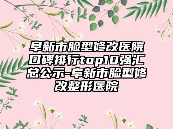 阜新市脸型修改医院口碑排行top10强汇总公示-阜新市脸型修改整形医院