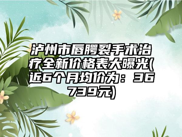 泸州市唇腭裂手术治疗全新价格表大曝光(近6个月均价为：36739元)