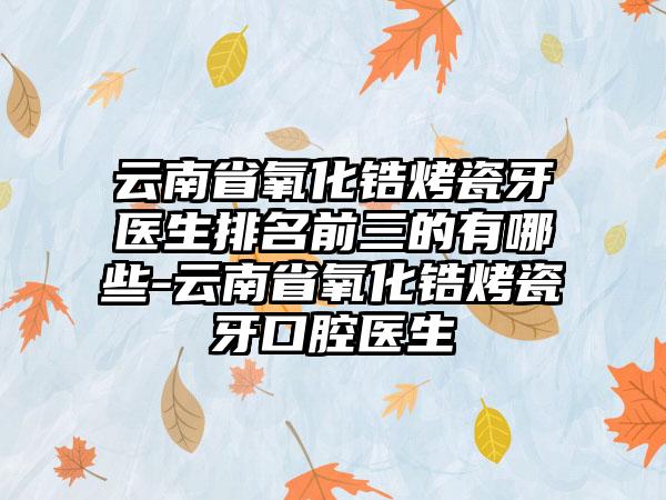 云南省氧化锆烤瓷牙医生排名前三的有哪些-云南省氧化锆烤瓷牙口腔医生