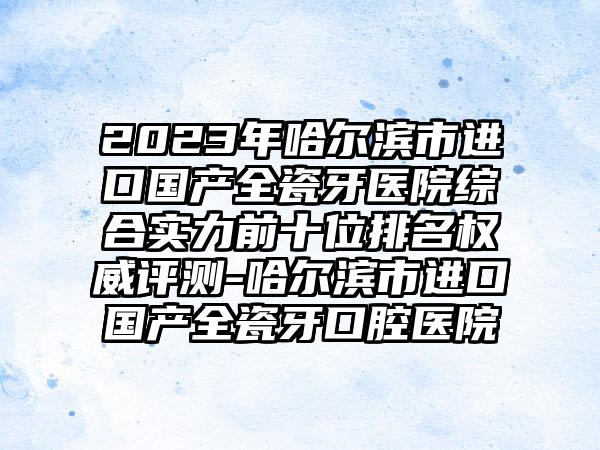 2023年哈尔滨市进口国产全瓷牙医院综合实力前十位排名权威评测-哈尔滨市进口国产全瓷牙口腔医院