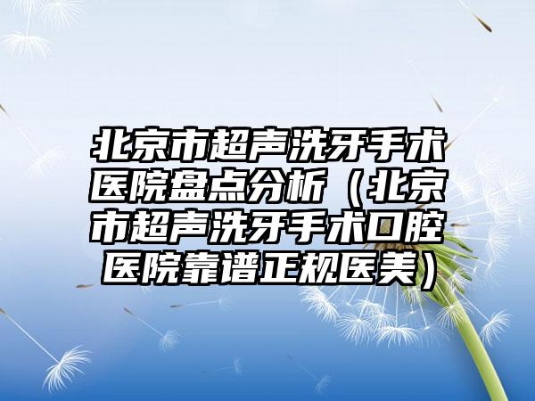 北京市超声洗牙手术医院盘点分析（北京市超声洗牙手术口腔医院靠谱正规医美）