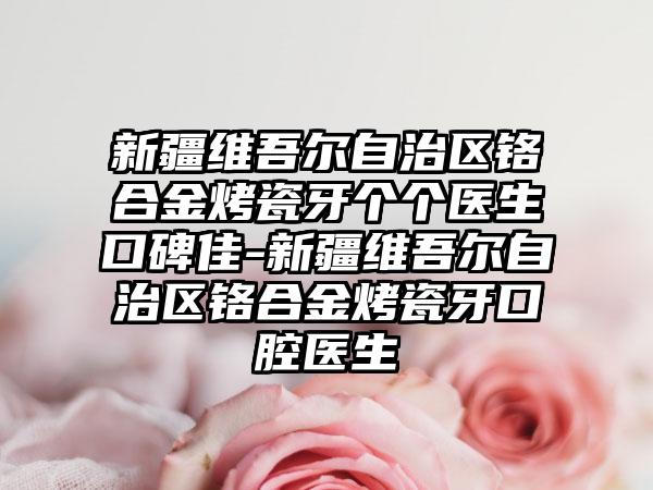 新疆维吾尔自治区铬合金烤瓷牙个个医生口碑佳-新疆维吾尔自治区铬合金烤瓷牙口腔医生