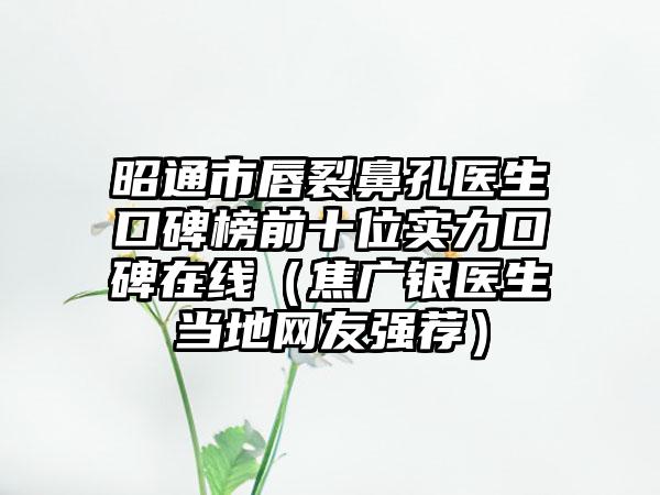 昭通市唇裂鼻孔医生口碑榜前十位实力口碑在线（焦广银医生当地网友强荐）