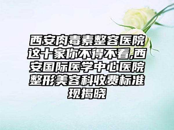 西安肉毒素整容医院这十家你不得不看,西安国际医学中心医院整形美容科收费标准现揭晓