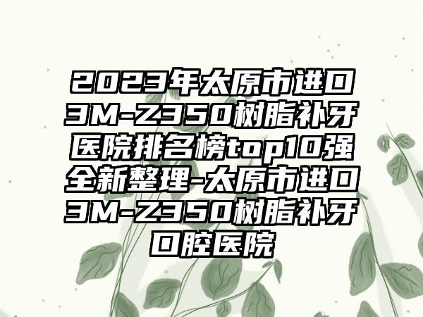 2023年太原市进口3M-Z350树脂补牙医院排名榜top10强全新整理-太原市进口3M-Z350树脂补牙口腔医院