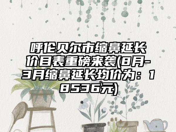 呼伦贝尔市缩鼻延长价目表重磅来袭(8月-3月缩鼻延长均价为：18536元)