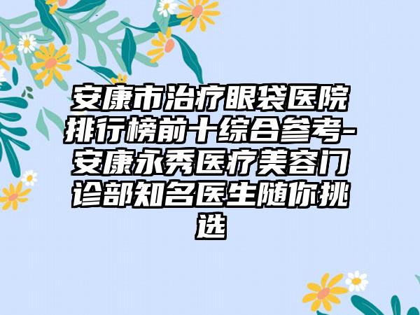 安康市治疗眼袋医院排行榜前十综合参考-安康永秀医疗美容门诊部有名医生随你挑选