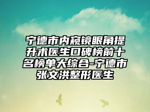 宁德市内窥镜眼角提升术医生口碑榜前十名榜单大综合-宁德市张文洪整形医生