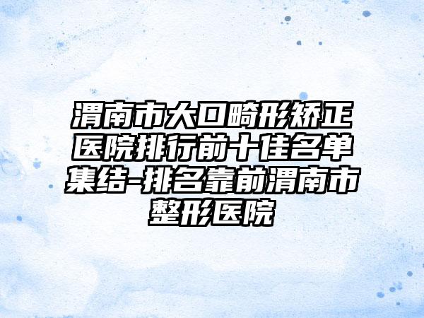 渭南市大口畸形矫正医院排行前十佳名单集结-排名靠前渭南市整形医院