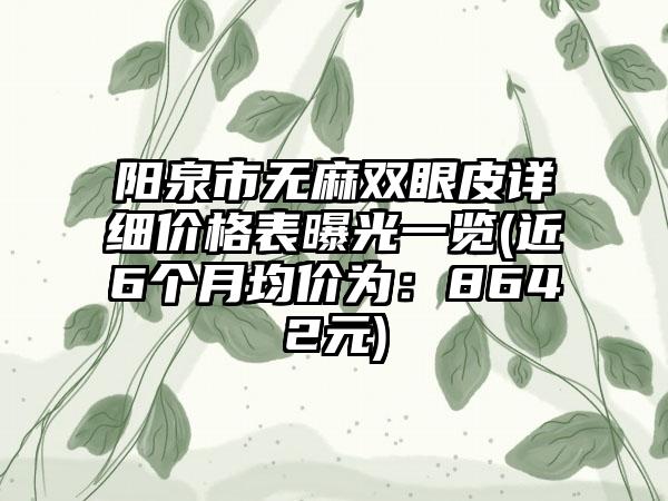 阳泉市无麻双眼皮详细价格表曝光一览(近6个月均价为：8642元)