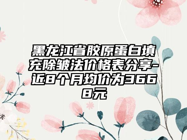 黑龙江省胶原蛋白填充除皱法价格表分享-近8个月均价为3668元