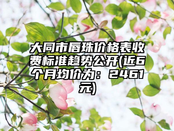 大同市唇珠价格表收费标准趋势公开(近6个月均价为：2461元)