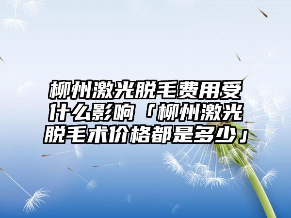 柳州激光脱毛费用受什么影响「柳州激光脱毛术价格都是多少」