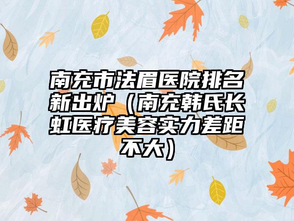 南充市法眉医院排名新出炉（南充韩氏长虹医疗美容实力差距不大）